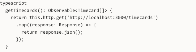 typescript getTimecards(): Observable<Timecard[]> { return this.http.get('http://localhost:3000/timecards') .map((response: Response) => { return response.json(); }); }
