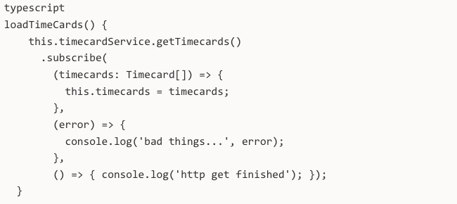 typescript loadTimeCards() { this.timecardService.getTimecards() .subscribe( (timecards: Timecard[]) => { this.timecards = timecards; }, (error) => { console.log('bad things...', error); }, () => { console.log('http get finished'); }); }