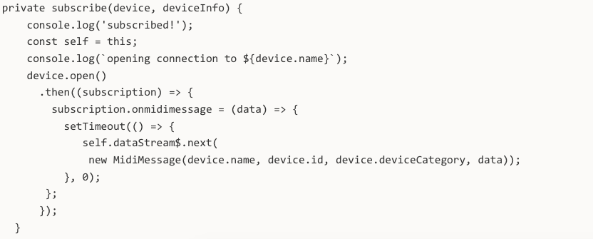 private subscribe(device, deviceInfo) { console.log('subscribed!'); const self = this; console.log(`opening connection to ${device.name}`); device.open() .then((subscription) => { subscription.onmidimessage = (data) => { setTimeout(() => { self.dataStream$.next( new MidiMessage(device.name, device.id, device.deviceCategory, data)); }, 0); }; }); }