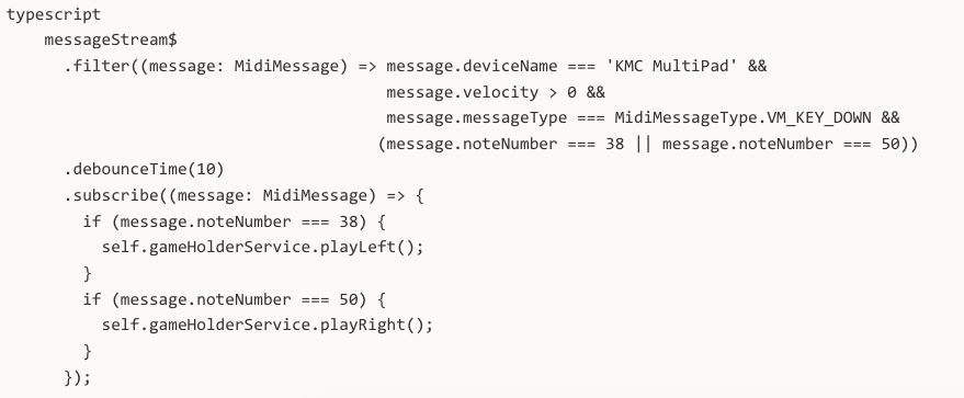 typescript messageStream$ .filter((message: MidiMessage) => message.deviceName === 'KMC MultiPad' && message.velocity > 0 && message.messageType === MidiMessageType.VM_KEY_DOWN && (message.noteNumber === 38 || message.noteNumber === 50)) .debounceTime(10) .subscribe((message: MidiMessage) => { if (message.noteNumber === 38) { self.gameHolderService.playLeft(); } if (message.noteNumber === 50) { self.gameHolderService.playRight(); } });
