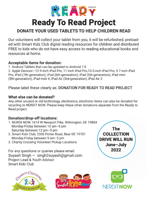 Reay to Read Flyer: DONATE YOUR USED TABLETS TO HELP CHILDREN READ Our volunteers will collect your tablet from you; it will be refurbished, preload- ed with Smart Kidz Club digital reading resources for children and distributed FREE to kids who do not have easy access to reading educational books and resources at home. Acceptable items for donation: 1. Android Tablets that can be updated to Android 7.0 2. Apple Devices—12.9-inch iPad Pro, 11-inch iPad Pro,10.5-inch iPad Pro, 9.7-inch iPad Pro, iPad (7th-generation), iPad (6th-generation), iPad (5th-generation), iPad mini (5th-generation), iPad mini 4, iPad Air (3rd-generation), iPad Air 2 Please label these clearly as: DONATION FOR READY TO READ PROJECT What else can be donated? Any other unused or old technology, electronics, electronic items can also be donated for recycling to NERDiT NOW. Please keep these other donations separate from the Ready to Read project. Donation/drop-off locations: 1. NERDit NOW, 1614 W Newport Pike, Wilmington, DE 19804 Monday-Friday between 10 am–6 pm Saturday between 12 pm–5 pm 2. Smart Kidz Club, 2306 Porter Road, Bear DE 19701 Monday-Friday between 9 am–5 pm 3. Charity Crossing Volunteer Pickup Locations For any questions or queries please email: Suyash Singh — singh2suyash@gmail.com Project Lead & Youth Advisor Smart Kidz Club